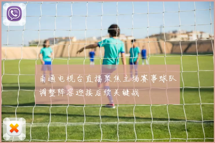 南通电视台直播聚焦主场赛事球队调整阵容迎接后续关键战