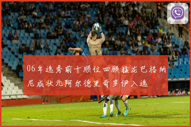 06年选秀前十顺位回顾猛龙巴格纳尼成状元阿尔德里奇罗伊入选