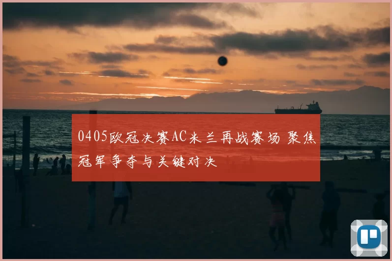 0405欧冠决赛AC米兰再战赛场 聚焦冠军争夺与关键对决