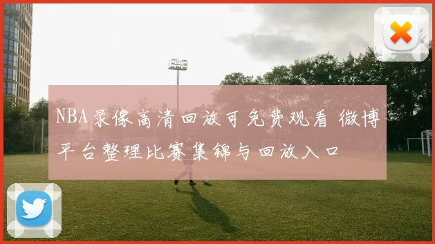 NBA录像高清回放可免费观看 微博平台整理比赛集锦与回放入口