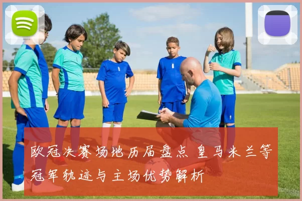 欧冠决赛场地历届盘点 皇马米兰等冠军轨迹与主场优势解析