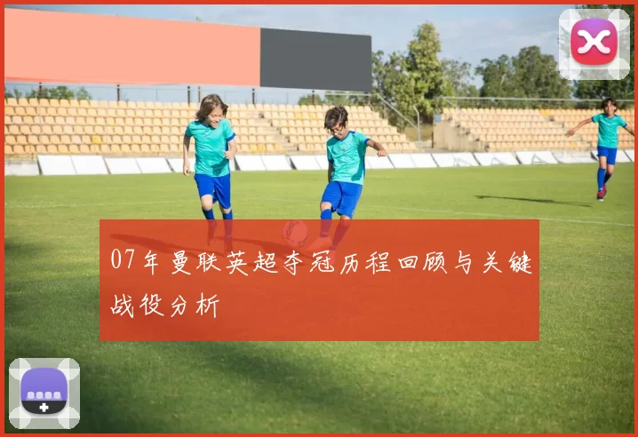 07年曼联英超夺冠历程回顾与关键战役分析