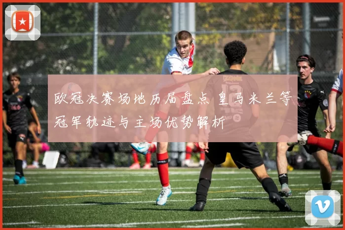 欧冠决赛场地历届盘点 皇马米兰等冠军轨迹与主场优势解析