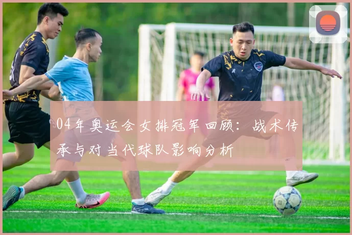 04年奥运会女排冠军回顾：战术传承与对当代球队影响分析