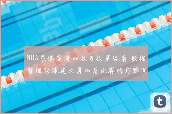 NBA录像高清回放可投屏观看 教程整理助球迷大屏回看比赛精彩瞬间