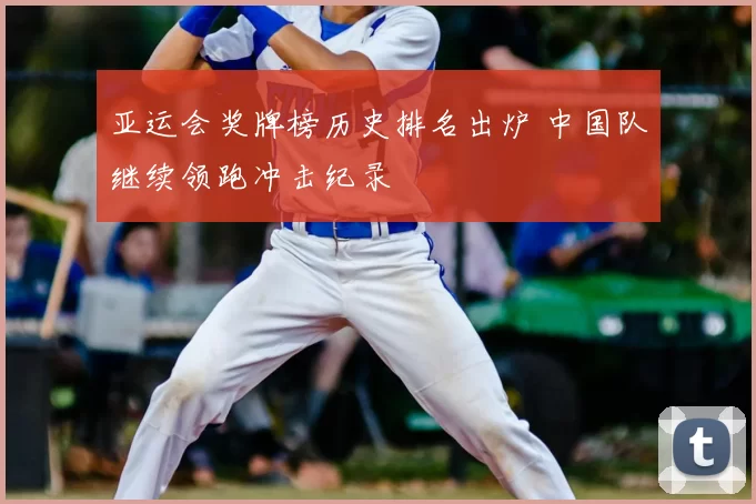 亚运会奖牌榜历史排名出炉 中国队继续领跑冲击纪录