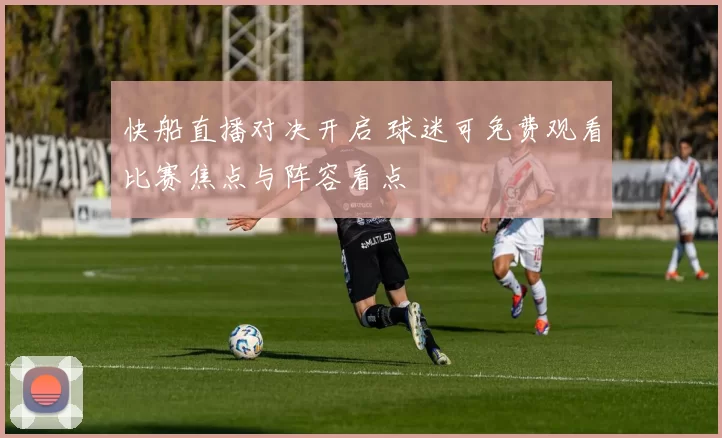 快船直播对决开启 球迷可免费观看比赛焦点与阵容看点