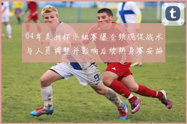 04年美洲杯小组赛爆冷频现促战术与人员调整并影响后续热身赛安排