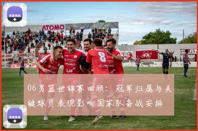 06男篮世锦赛回顾：冠军归属与关键球员表现影响国家队备战安排