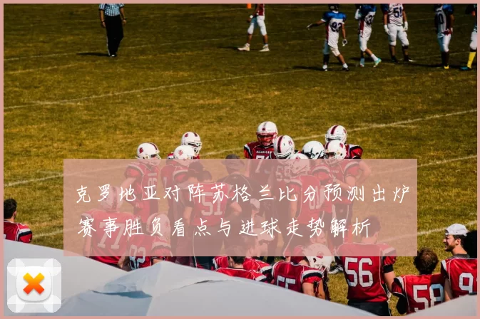 克罗地亚对阵苏格兰比分预测出炉 赛事胜负看点与进球走势解析