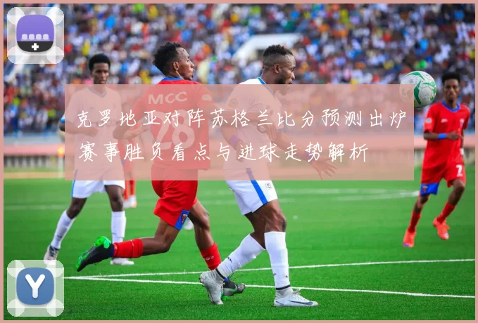克罗地亚对阵苏格兰比分预测出炉 赛事胜负看点与进球走势解析