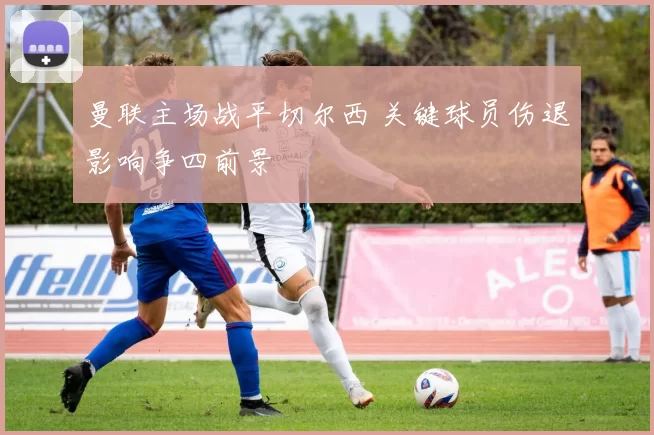 曼联主场战平切尔西 关键球员伤退影响争四前景