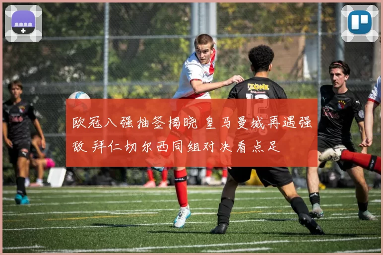 欧冠八强抽签揭晓 皇马曼城再遇强敌 拜仁切尔西同组对决看点足