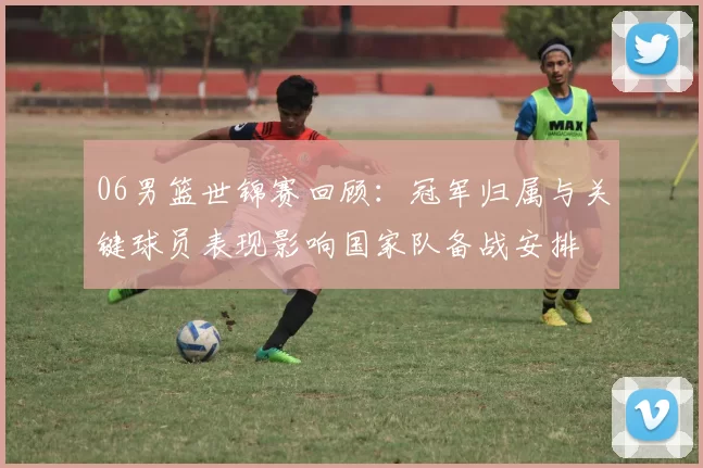 06男篮世锦赛回顾：冠军归属与关键球员表现影响国家队备战安排