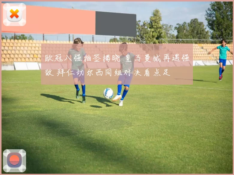 欧冠八强抽签揭晓 皇马曼城再遇强敌 拜仁切尔西同组对决看点足