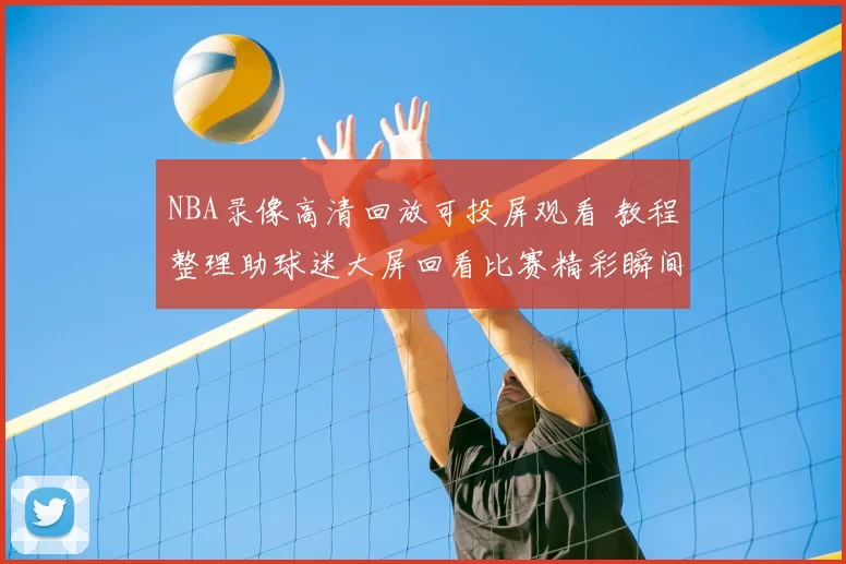 NBA录像高清回放可投屏观看 教程整理助球迷大屏回看比赛精彩瞬间