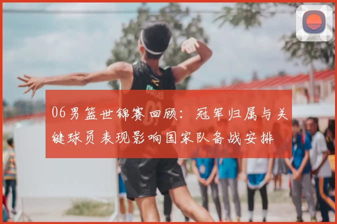 06男篮世锦赛回顾：冠军归属与关键球员表现影响国家队备战安排