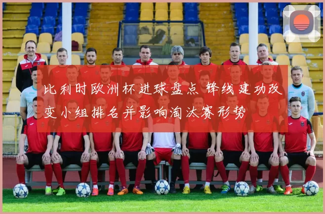 比利时欧洲杯进球盘点 锋线建功改变小组排名并影响淘汰赛形势