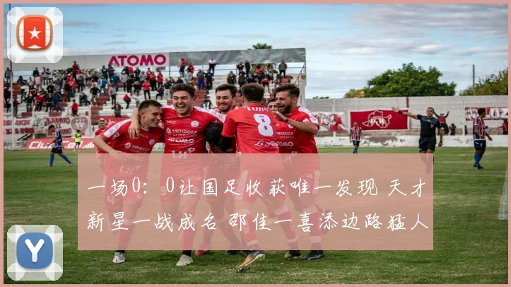 一场0:0让国足收获唯一发现 天才新星一战成名 邵佳一喜添边路猛人