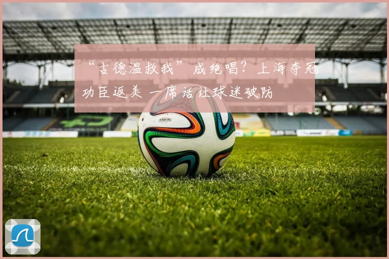 “古德温救我”成绝唱?上海夺冠功臣返美 一席话让球迷破防