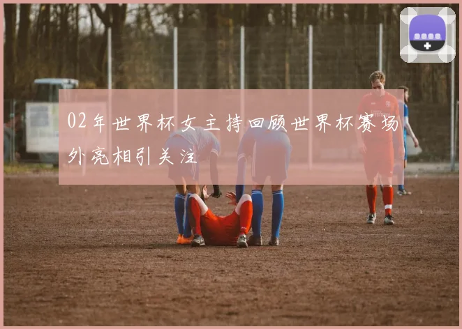 02年世界杯女主持回顾世界杯赛场外亮相引关注