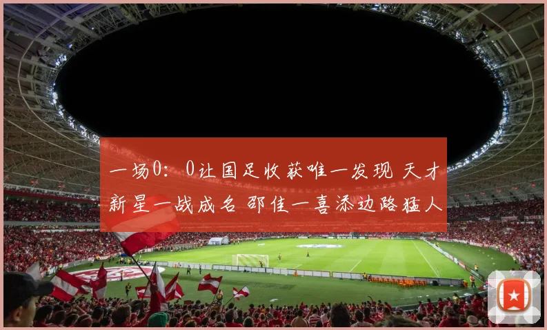 一场0：0让国足收获唯一发现 天才新星一战成名 邵佳一喜添边路猛人
