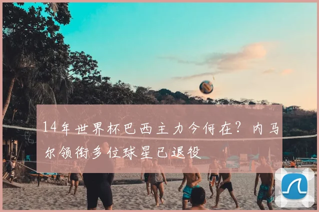14年世界杯巴西主力今何在？内马尔领衔多位球星已退役