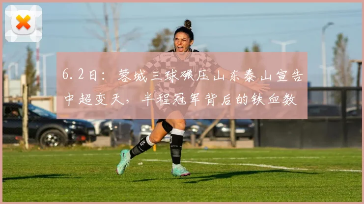 6.2日：蓉城三球碾压山东泰山宣告中超变天，半程冠军背后的铁血数据让传统豪门集体失语_比赛_1_亚冠