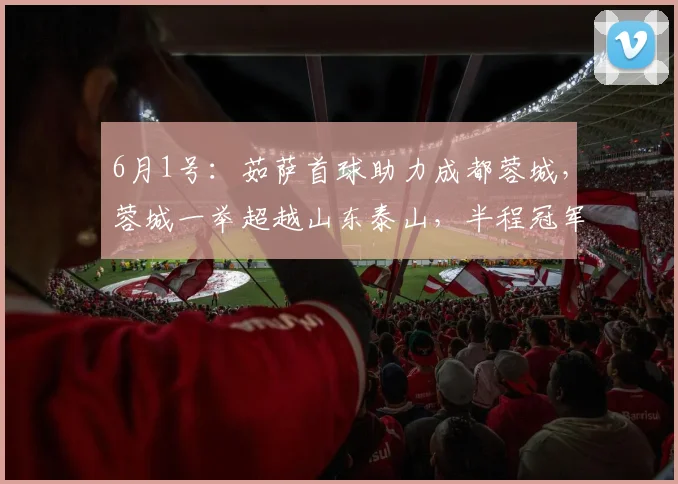 6月1号：茹萨首球助力成都蓉城，蓉城一举超越山东泰山，半程冠军身份引发争议_比赛_CBA_NBA